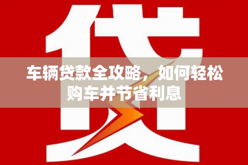 曲沃车辆贷款全攻略，如何轻松购车并节省利息