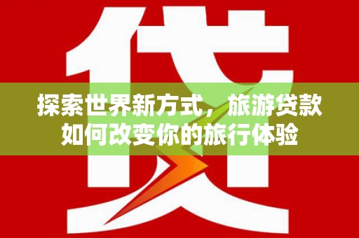 曲沃探索世界新方式，旅游贷款如何改变你的旅行体验